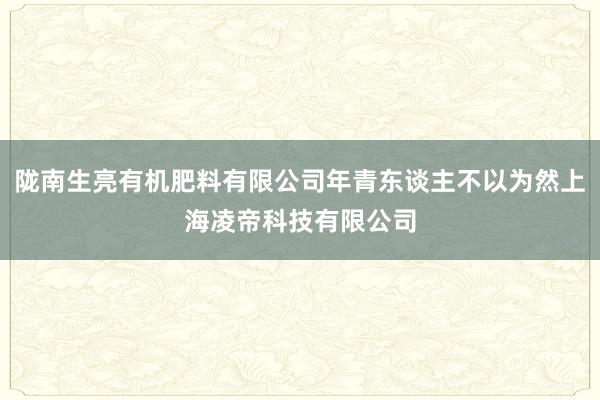 陇南生亮有机肥料有限公司年青东谈主不以为然上海凌帝科技有限公司